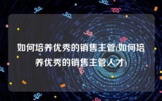 如何培养优秀的销售主管(如何培养优秀的销售主管人才)