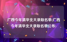 广西今年清华北大录取名单(广西今年清华北大录取名单公布)