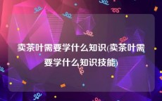 卖茶叶需要学什么知识(卖茶叶需要学什么知识技能)