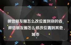 微信朋友圈怎么改位置到别的省 微信朋友圈怎么修改位置到其他城市