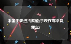 中国手表进货渠道(手表在哪拿货便宜)