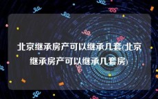 北京继承房产可以继承几套(北京继承房产可以继承几套房)