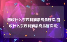 回收什么东西利润最高最好卖(回收什么东西利润最高最好卖呢)