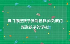 厦门叛逆孩子强制管教学校(厦门叛逆孩子的学校)