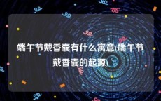 端午节戴香囊有什么寓意(端午节戴香囊的起源)