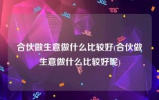 合伙做生意做什么比较好(合伙做生意做什么比较好呢)