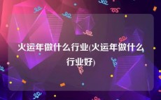 火运年做什么行业(火运年做什么行业好)