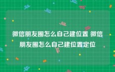 微信朋友圈怎么自己建位置 微信朋友圈怎么自己建位置定位