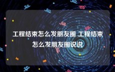 工程结束怎么发朋友圈 工程结束怎么发朋友圈说说