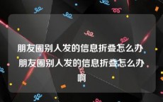 朋友圈别人发的信息折叠怎么办 朋友圈别人发的信息折叠怎么办啊