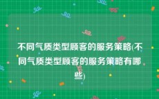 不同气质类型顾客的服务策略(不同气质类型顾客的服务策略有哪些)