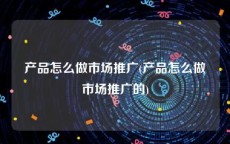 产品怎么做市场推广(产品怎么做市场推广的)