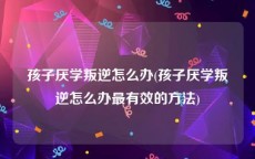 孩子厌学叛逆怎么办(孩子厌学叛逆怎么办最有效的方法)