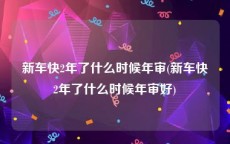 新车快2年了什么时候年审(新车快2年了什么时候年审好)