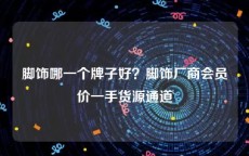 脚饰哪一个牌子好？脚饰厂商会员价一手货源通道