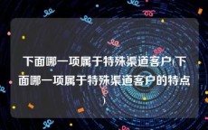 下面哪一项属于特殊渠道客户(下面哪一项属于特殊渠道客户的特点)