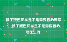 孩子叛逆厌学是不是需要看心理医生(孩子叛逆厌学是不是需要看心理医生呀)