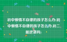 初中懒惰不自律的孩子怎么办(初中懒惰不自律的孩子怎么办,初二能逆袭吗)