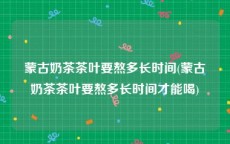 蒙古奶茶茶叶要熬多长时间(蒙古奶茶茶叶要熬多长时间才能喝)