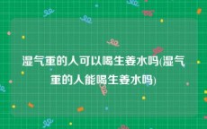 湿气重的人可以喝生姜水吗(湿气重的人能喝生姜水吗)