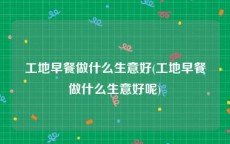 工地早餐做什么生意好(工地早餐做什么生意好呢)