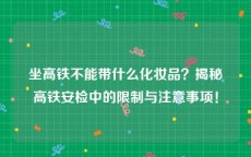 坐高铁不能带什么化妆品？揭秘高铁安检中的限制与注意事项！