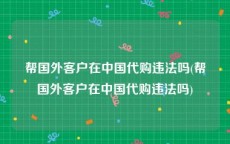 帮国外客户在中国代购违法吗(帮国外客户在中国代购违法吗)