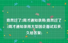 竟然过了2周才通知录用(竟然过了2周才通知录用大型国企面试后多久给答复)