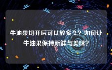 牛油果切开后可以放多久？如何让牛油果保持新鲜与美味？