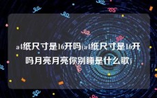 a4纸尺寸是16开吗(a4纸尺寸是16开吗月亮月亮你别睡是什么歌)