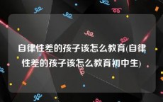 自律性差的孩子该怎么教育(自律性差的孩子该怎么教育初中生)