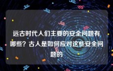 远古时代人们主要的安全问题有哪些？古人是如何应对这些安全问题的