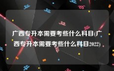 广西专升本需要考些什么科目(广西专升本需要考些什么科目2022)