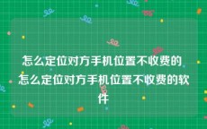 怎么定位对方手机位置不收费的 怎么定位对方手机位置不收费的软件