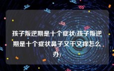 孩子叛逆期是十个症状(孩子叛逆期是十个症状鼻子又干又痒怎么办)