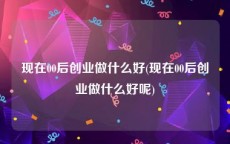 现在00后创业做什么好(现在00后创业做什么好呢)