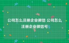 公司怎么注册企业微信 公司怎么注册企业微信号