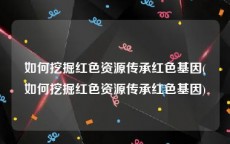 如何挖掘红色资源传承红色基因(如何挖掘红色资源传承红色基因)