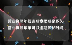 营业执照年检逾期宽限期是多久(营业执照年审可以逾期多长时间)