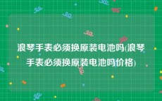 浪琴手表必须换原装电池吗(浪琴手表必须换原装电池吗价格)