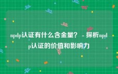 npdp认证有什么含金量？ - 探析npdp认证的价值和影响力