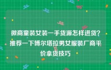 微商童装女装一手货源怎样进货？推荐一下博尔塔拉男女服装厂商平价拿货技巧