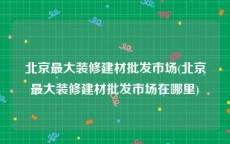 北京最大装修建材批发市场(北京最大装修建材批发市场在哪里)