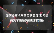 如何提高汽车售后满意度(如何提高汽车售后满意度的方法)