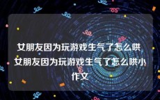 女朋友因为玩游戏生气了怎么哄 女朋友因为玩游戏生气了怎么哄小作文