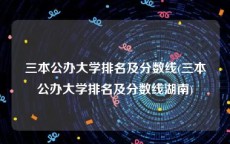 三本公办大学排名及分数线(三本公办大学排名及分数线湖南)