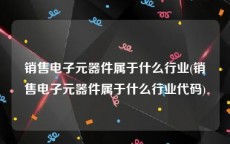 销售电子元器件属于什么行业(销售电子元器件属于什么行业代码)