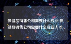 保健品销售公司需要什么专业(保健品销售公司需要什么专业人才)