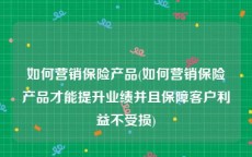 如何营销保险产品(如何营销保险产品才能提升业绩并且保障客户利益不受损)