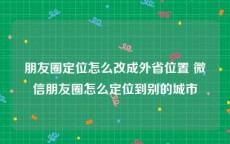 朋友圈定位怎么改成外省位置 微信朋友圈怎么定位到别的城市